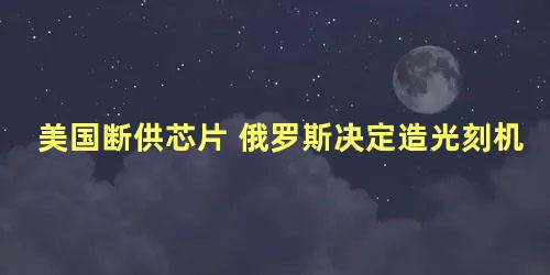 美国断供芯片 俄罗斯决定造光刻机